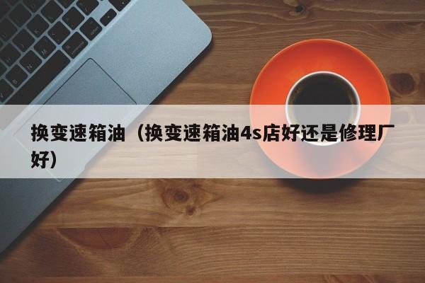 换变速箱油（换变速箱油4s店好还是修理厂好）