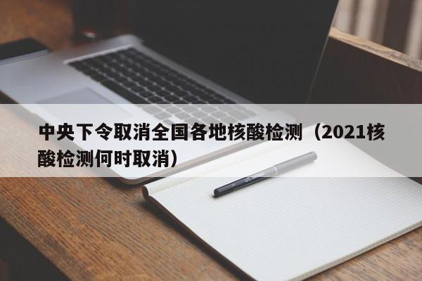 中央下令取消全国各地核酸检测（2021核酸检测何时取消）
