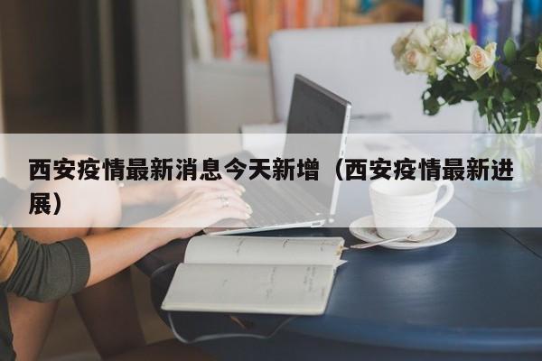 西安疫情最新消息今天新增（西安疫情最新进展）