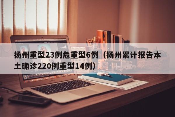 扬州重型23例危重型6例（扬州累计报告本土确诊220例重型14例）