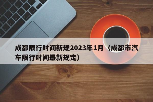 成都限行时间新规2023年1月（成都市汽车限行时间最新规定）