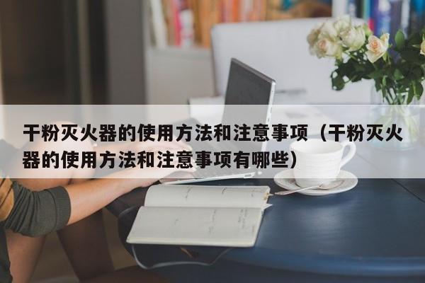 干粉灭火器的使用方法和注意事项（干粉灭火器的使用方法和注意事项有哪些）
