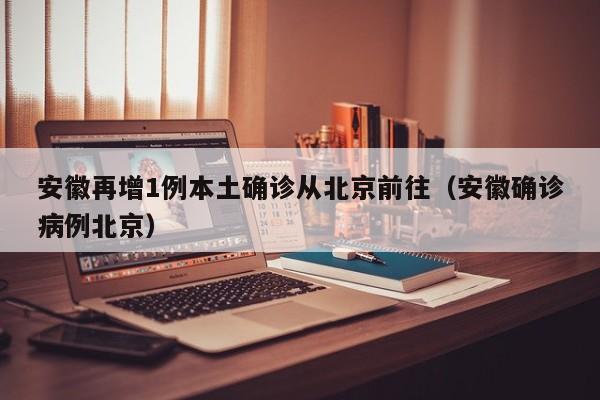 安徽再增1例本土确诊从北京前往（安徽确诊病例北京）