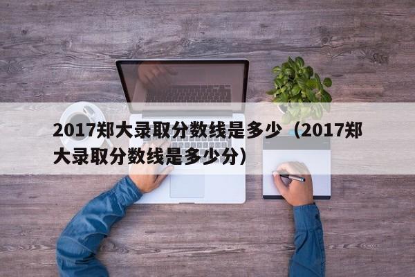 2017郑大录取分数线是多少（2017郑大录取分数线是多少分）
