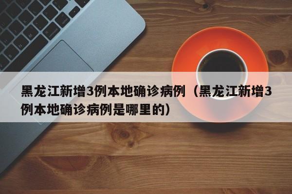 黑龙江新增3例本地确诊病例（黑龙江新增3例本地确诊病例是哪里的）