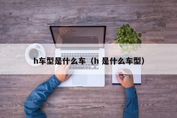 h车型是什么车（h 是什么车型）