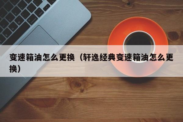 变速箱油怎么更换（轩逸经典变速箱油怎么更换）