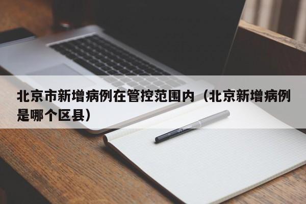 北京市新增病例在管控范围内（北京新增病例是哪个区县）