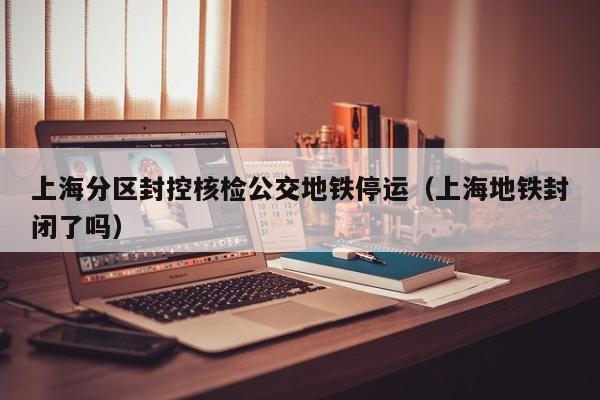 上海分区封控核检公交地铁停运（上海地铁封闭了吗）