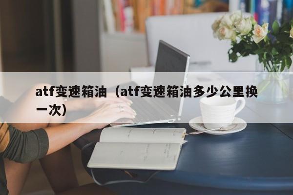 atf变速箱油（atf变速箱油多少公里换一次）