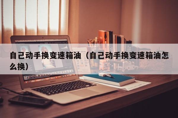 自己动手换变速箱油（自己动手换变速箱油怎么换）