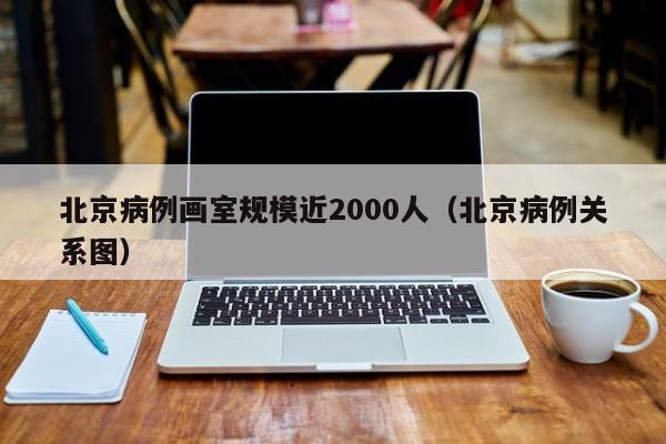 北京病例画室规模近2000人（北京病例关系图）