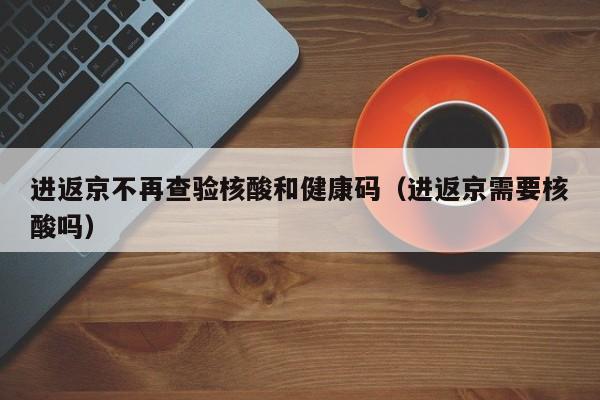 进返京不再查验核酸和健康码（进返京需要核酸吗）
