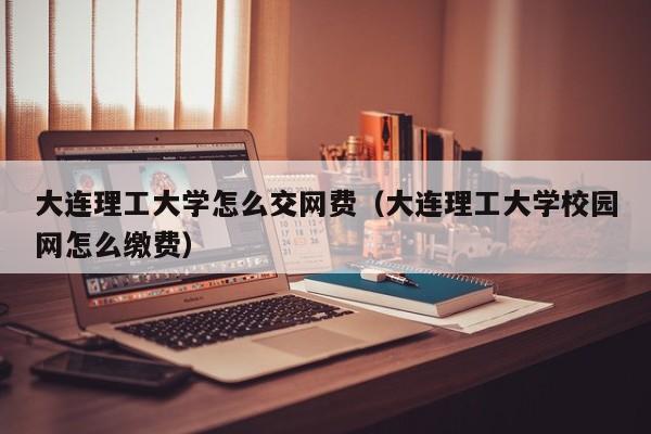 大连理工大学怎么交网费（大连理工大学校园网怎么缴费）