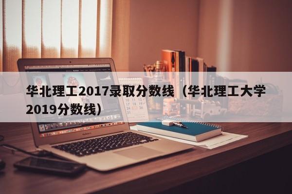 华北理工2017录取分数线（华北理工大学2019分数线）
