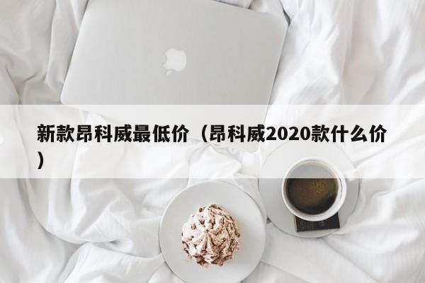 新款昂科威最低价（昂科威2020款什么价）