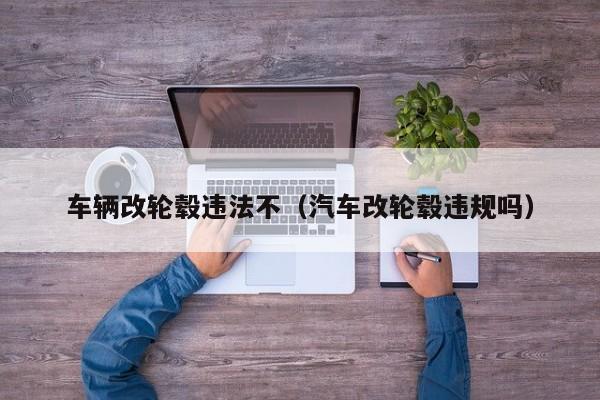 车辆改轮毂违法不（汽车改轮毂违规吗）