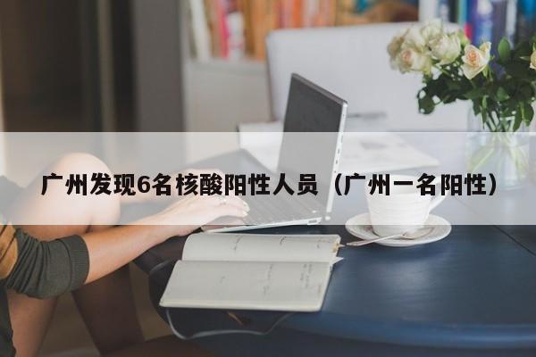 广州发现6名核酸阳性人员（广州一名阳性）