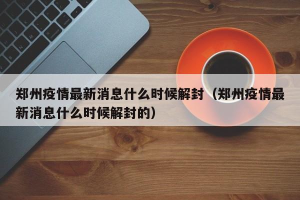 郑州疫情最新消息什么时候解封（郑州疫情最新消息什么时候解封的）