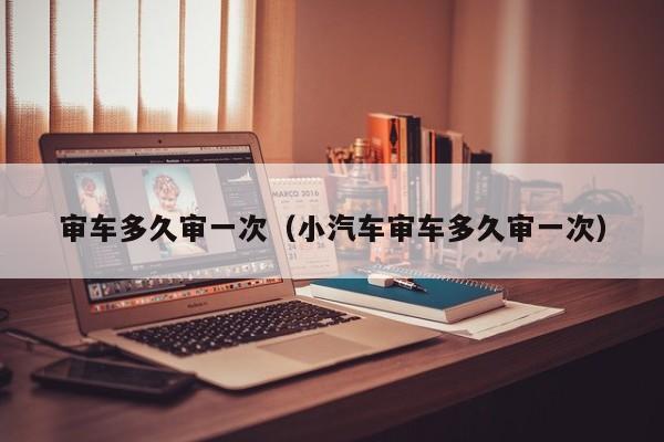 审车多久审一次（小汽车审车多久审一次）