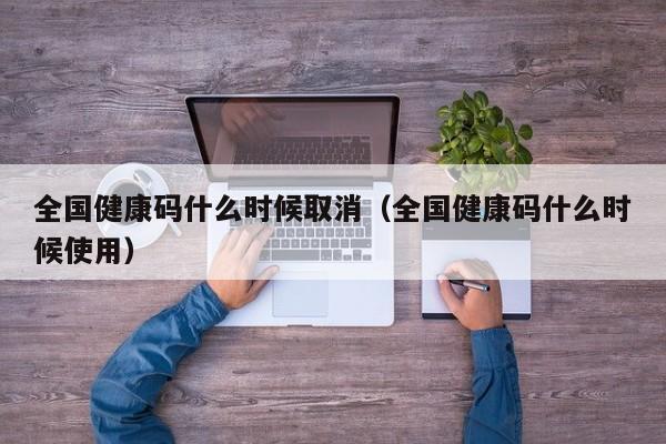 全国健康码什么时候取消（全国健康码什么时候使用）