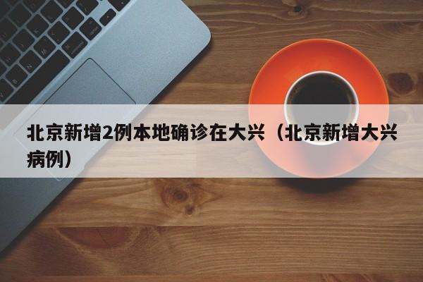 北京新增2例本地确诊在大兴（北京新增大兴病例）