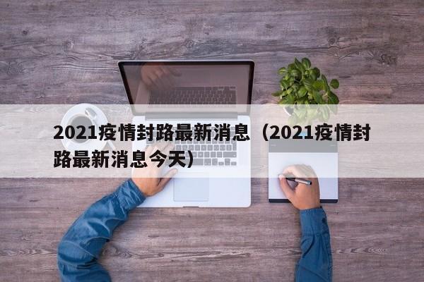 2021疫情封路最新消息（2021疫情封路最新消息今天）