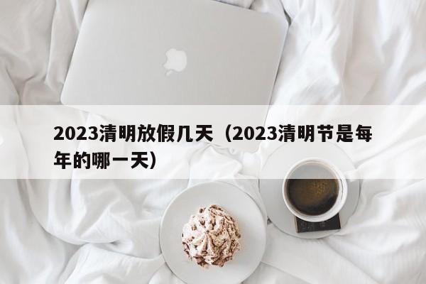 2023清明放假几天（2023清明节是每年的哪一天）