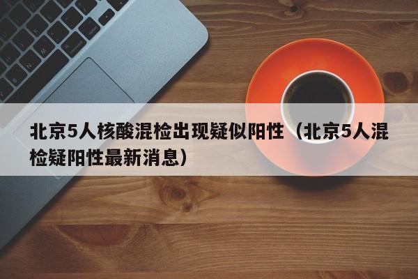 北京5人核酸混检出现疑似阳性（北京5人混检疑阳性最新消息）