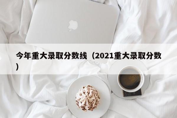 今年重大录取分数线（2021重大录取分数）
