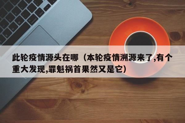 此轮疫情源头在哪（本轮疫情溯源来了,有个重大发现,罪魁祸首果然又是它）