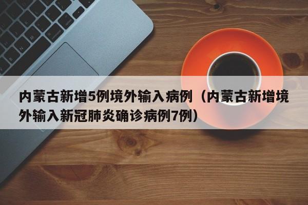内蒙古新增5例境外输入病例（内蒙古新增境外输入新冠肺炎确诊病例7例）