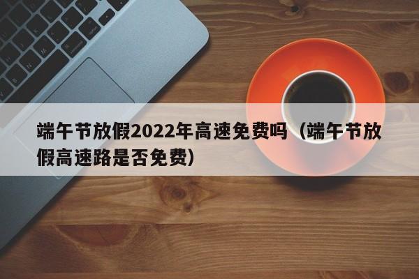 端午节放假2022年高速免费吗（端午节放假高速路是否免费）