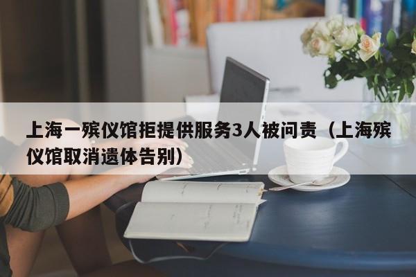上海一殡仪馆拒提供服务3人被问责（上海殡仪馆取消遗体告别）