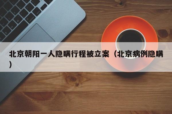 北京朝阳一人隐瞒行程被立案（北京病例隐瞒）