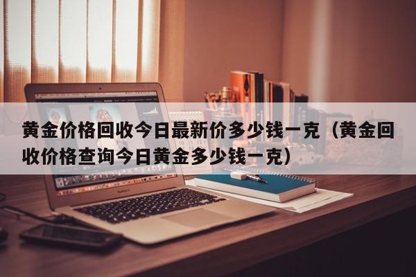 黄金价格回收今日最新价多少钱一克（黄金回收价格查询今日黄金多少钱一克）