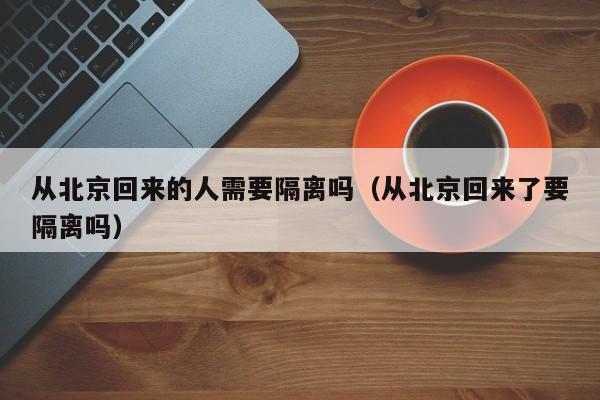 从北京回来的人需要隔离吗（从北京回来了要隔离吗）