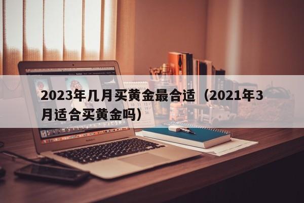 2023年几月买黄金最合适（2021年3月适合买黄金吗）