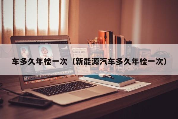 车多久年检一次（新能源汽车多久年检一次）