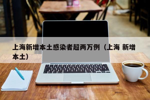 上海新增本土感染者超两万例（上海 新增 本土）