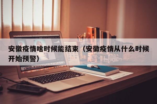 安徽疫情啥时候能结束（安徽疫情从什么时候开始预警）