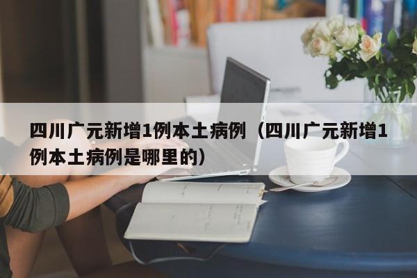 四川广元新增1例本土病例（四川广元新增1例本土病例是哪里的）