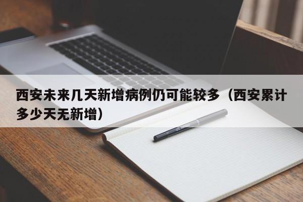 西安未来几天新增病例仍可能较多（西安累计多少天无新增）