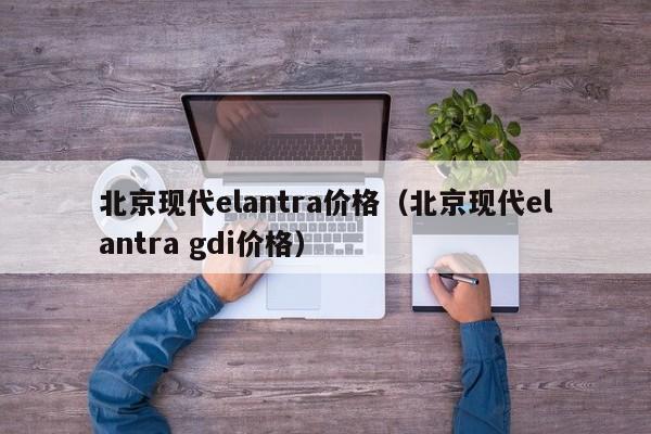 北京现代elantra价格（北京现代elantra gdi价格）