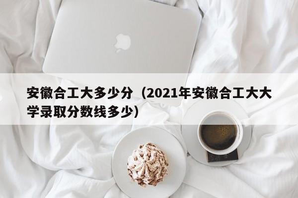 安徽合工大多少分（2021年安徽合工大大学录取分数线多少）