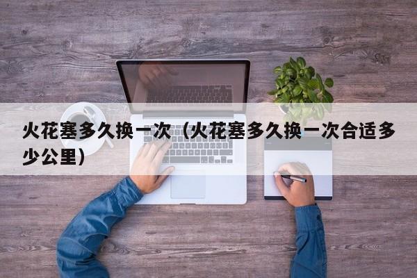 火花塞多久换一次（火花塞多久换一次合适多少公里）