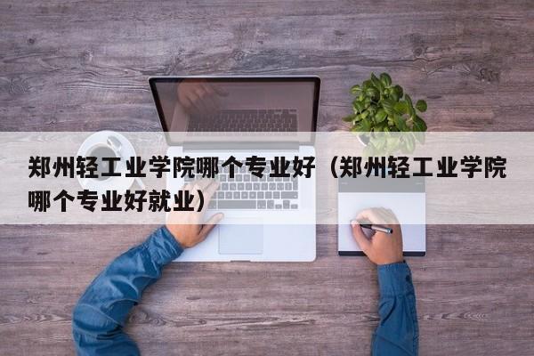 郑州轻工业学院哪个专业好（郑州轻工业学院哪个专业好就业）