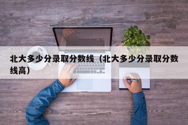 北大多少分录取分数线（北大多少分录取分数线高）