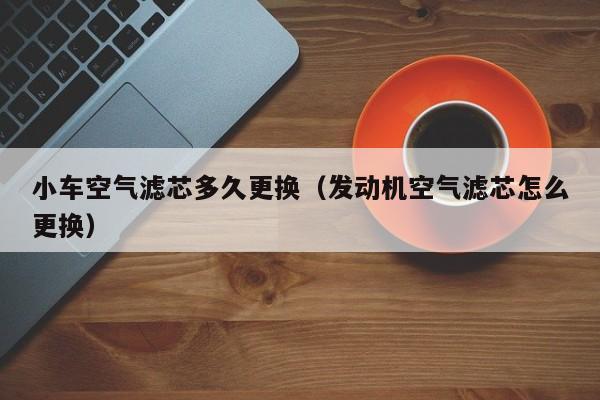 小车空气滤芯多久更换（发动机空气滤芯怎么更换）