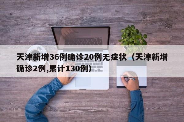 天津新增36例确诊20例无症状（天津新增确诊2例,累计130例）